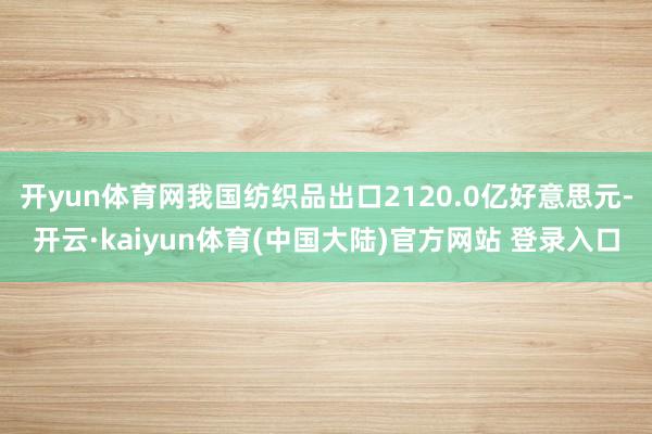 开yun体育网我国纺织品出口2120.0亿好意思元-开云·kaiyun体育(中国大陆)官方网站 登录入口