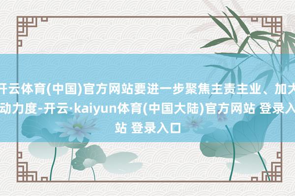 开云体育(中国)官方网站要进一步聚焦主责主业、加大调动力度-开云·kaiyun体育(中国大陆)官方网站 登录入口