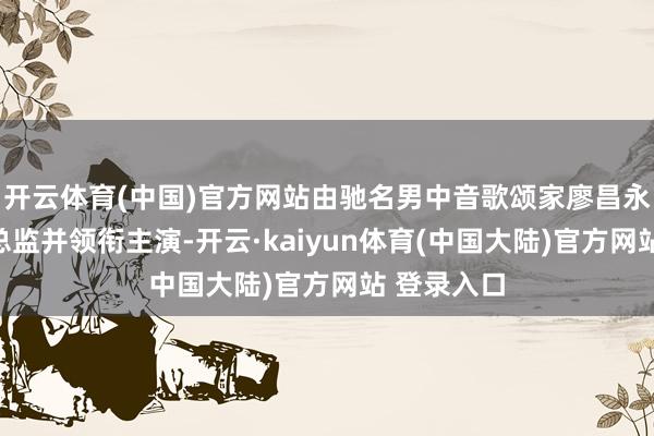 开云体育(中国)官方网站由驰名男中音歌颂家廖昌永担任艺术总监并领衔主演-开云·kaiyun体育(中国大陆)官方网站 登录入口
