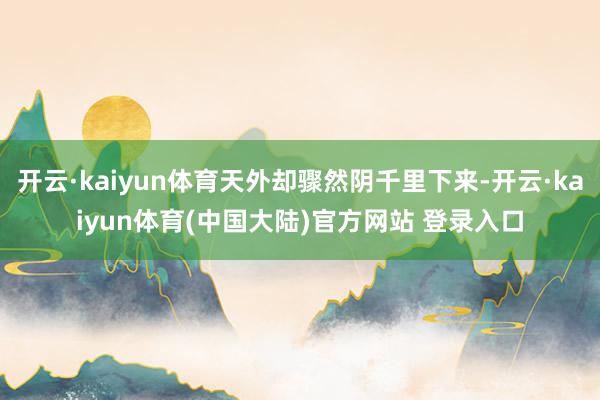 开云·kaiyun体育天外却骤然阴千里下来-开云·kaiyun体育(中国大陆)官方网站 登录入口