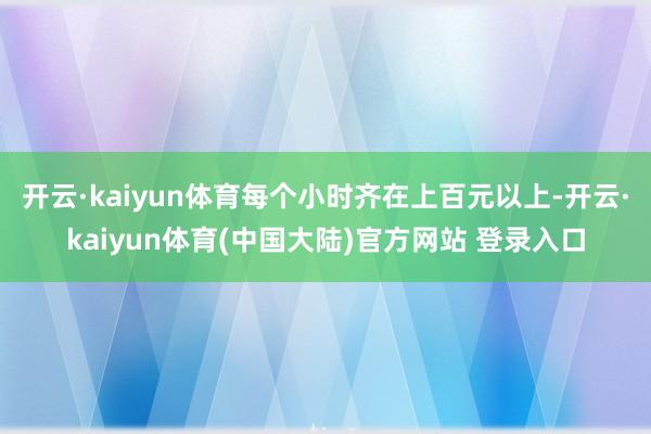 开云·kaiyun体育每个小时齐在上百元以上-开云·kaiyun体育(中国大陆)官方网站 登录入口