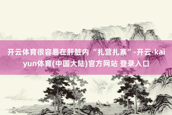 开云体育很容易在肝脏内 “扎营扎寨”-开云·kaiyun体育(中国大陆)官方网站 登录入口