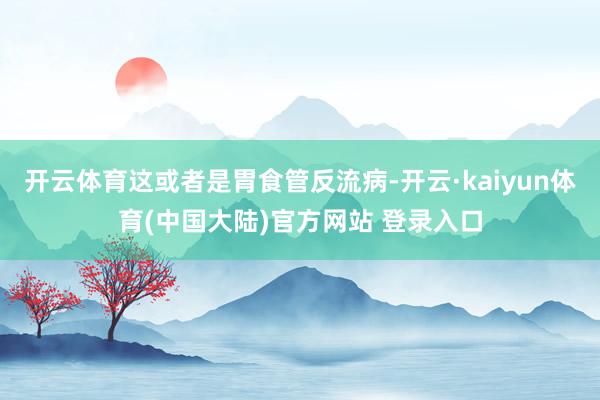 开云体育这或者是胃食管反流病-开云·kaiyun体育(中国大陆)官方网站 登录入口