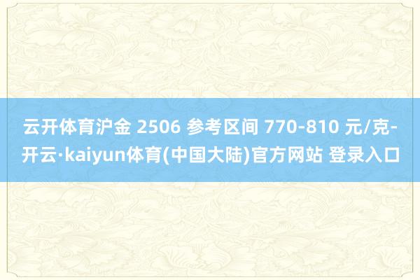云开体育沪金 2506 参考区间 770-810 元/克-开云·kaiyun体育(中国大陆)官方网站 登录入口