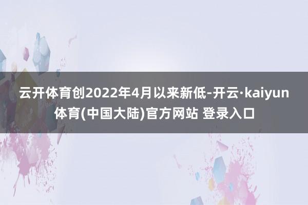 云开体育创2022年4月以来新低-开云·kaiyun体育(中国大陆)官方网站 登录入口