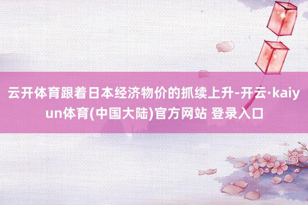 云开体育跟着日本经济物价的抓续上升-开云·kaiyun体育(中国大陆)官方网站 登录入口