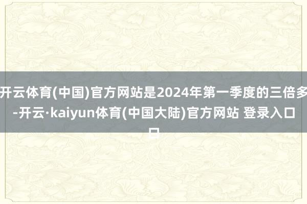 开云体育(中国)官方网站是2024年第一季度的三倍多-开云·kaiyun体育(中国大陆)官方网站 登录入口