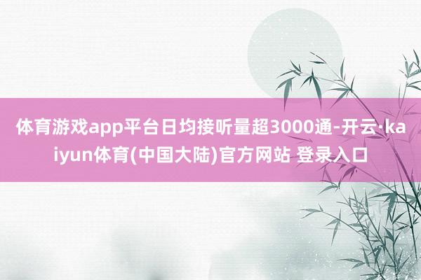 体育游戏app平台日均接听量超3000通-开云·kaiyun体育(中国大陆)官方网站 登录入口