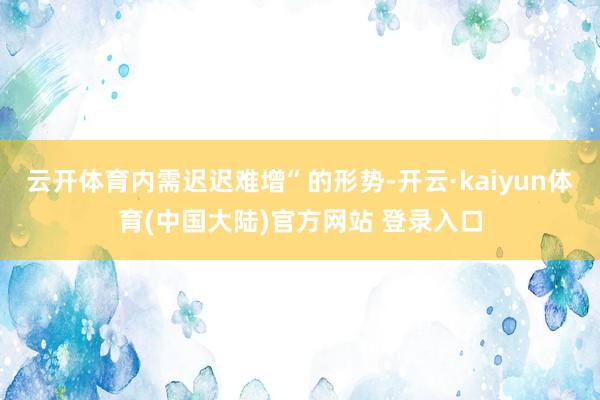 云开体育内需迟迟难增”的形势-开云·kaiyun体育(中国大陆)官方网站 登录入口