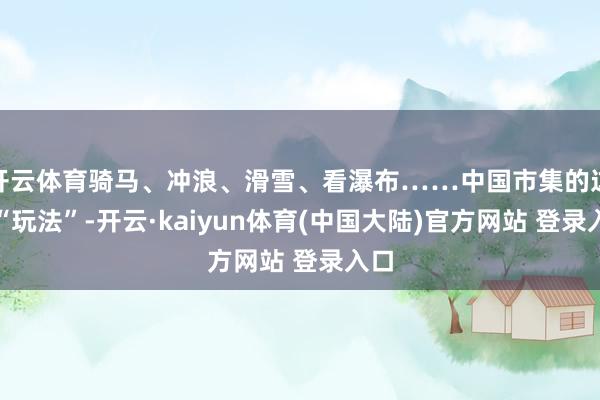 开云体育骑马、冲浪、滑雪、看瀑布……中国市集的这些“玩法”-开云·kaiyun体育(中国大陆)官方网站 登录入口
