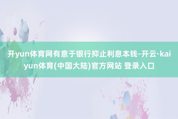 开yun体育网有意于银行抑止利息本钱-开云·kaiyun体育(中国大陆)官方网站 登录入口