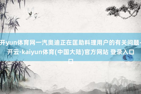 开yun体育网一汽奥迪正在匡助料理用户的有关问题-开云·kaiyun体育(中国大陆)官方网站 登录入口