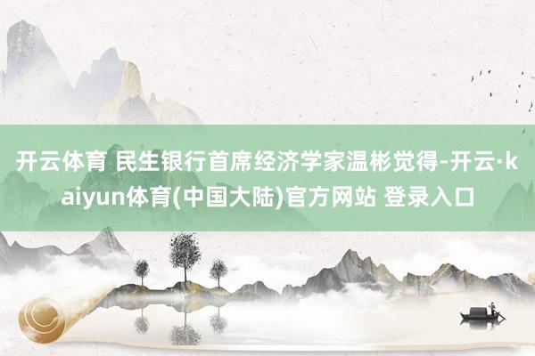 开云体育 　　民生银行首席经济学家温彬觉得-开云·kaiyun体育(中国大陆)官方网站 登录入口