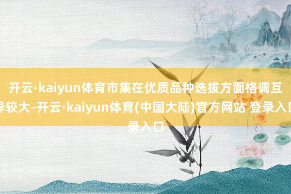 开云·kaiyun体育　　市集在优质品种选拔方面格调互异较大-开云·kaiyun体育(中国大陆)官方网站 登录入口