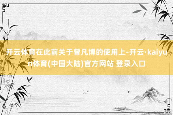 开云体育在此前关于曾凡博的使用上-开云·kaiyun体育(中国大陆)官方网站 登录入口