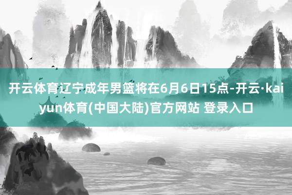 开云体育辽宁成年男篮将在6月6日15点-开云·kaiyun体育(中国大陆)官方网站 登录入口