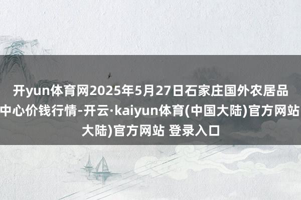 开yun体育网2025年5月27日石家庄国外农居品批发往还中心价钱行情-开云·kaiyun体育(中国大陆)官方网站 登录入口
