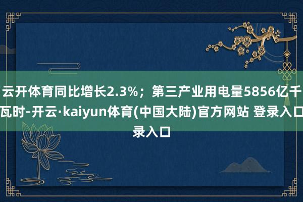 云开体育同比增长2.3%；第三产业用电量5856亿千瓦时-开云·kaiyun体育(中国大陆)官方网站 登录入口