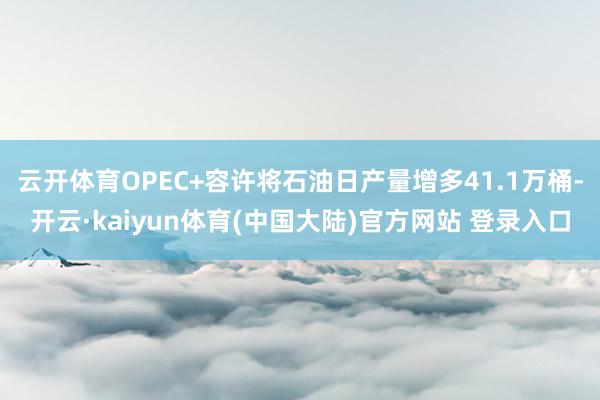 云开体育OPEC+容许将石油日产量增多41.1万桶-开云·kaiyun体育(中国大陆)官方网站 登录入口
