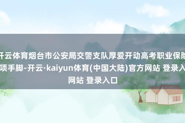 开云体育烟台市公安局交警支队厚爱开动高考职业保险专项手脚-开云·kaiyun体育(中国大陆)官方网站 登录入口