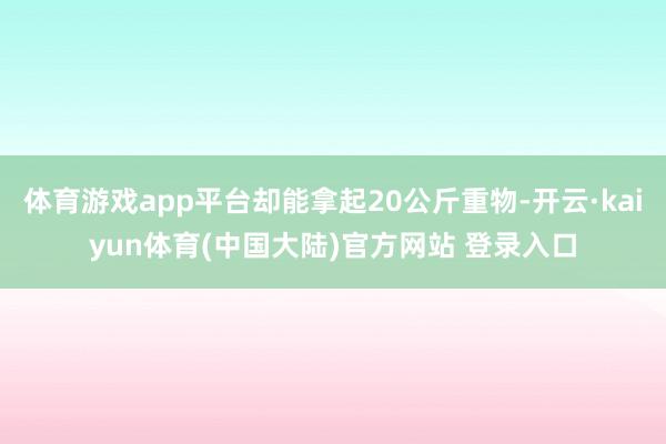 体育游戏app平台却能拿起20公斤重物-开云·kaiyun体育(中国大陆)官方网站 登录入口
