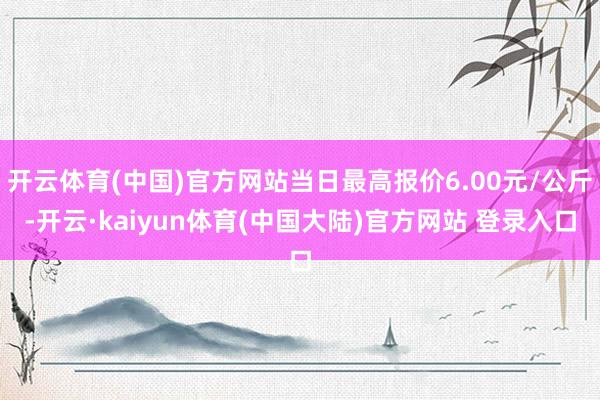 开云体育(中国)官方网站当日最高报价6.00元/公斤-开云·kaiyun体育(中国大陆)官方网站 登录入口
