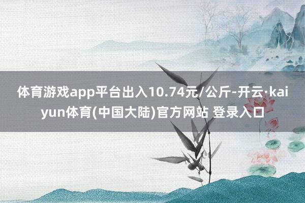 体育游戏app平台出入10.74元/公斤-开云·kaiyun体育(中国大陆)官方网站 登录入口