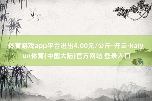 体育游戏app平台进出4.00元/公斤-开云·kaiyun体育(中国大陆)官方网站 登录入口