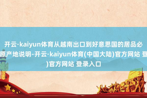 开云·kaiyun体育从越南出口到好意思国的居品必须要有原产地说明-开云·kaiyun体育(中国大陆)官方网站 登录入口