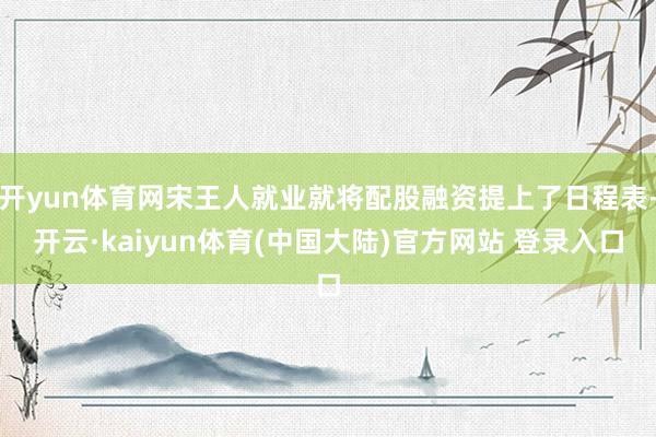 开yun体育网宋王人就业就将配股融资提上了日程表-开云·kaiyun体育(中国大陆)官方网站 登录入口