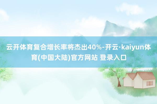云开体育复合增长率将杰出40%-开云·kaiyun体育(中国大陆)官方网站 登录入口