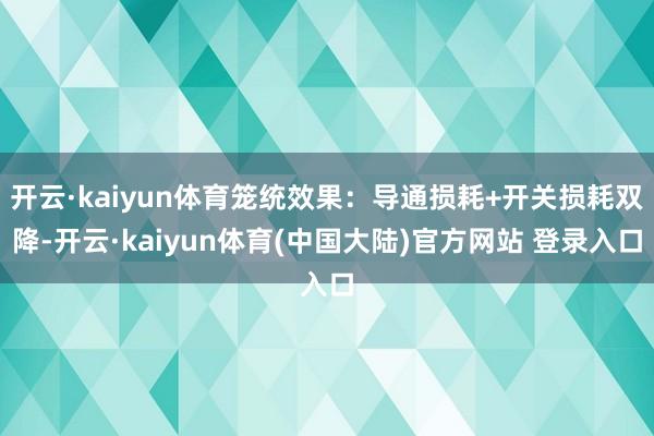 开云·kaiyun体育笼统效果：导通损耗+开关损耗双降-开云·kaiyun体育(中国大陆)官方网站 登录入口