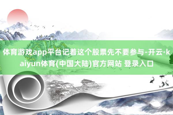 体育游戏app平台记着这个股票先不要参与-开云·kaiyun体育(中国大陆)官方网站 登录入口