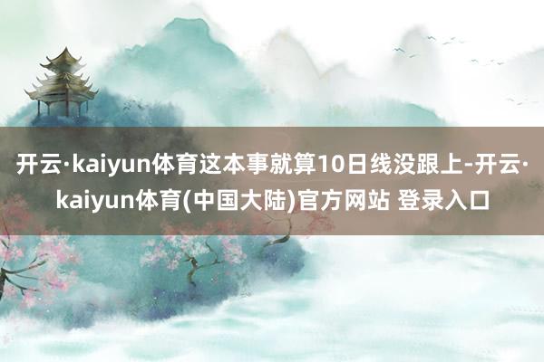 开云·kaiyun体育这本事就算10日线没跟上-开云·kaiyun体育(中国大陆)官方网站 登录入口