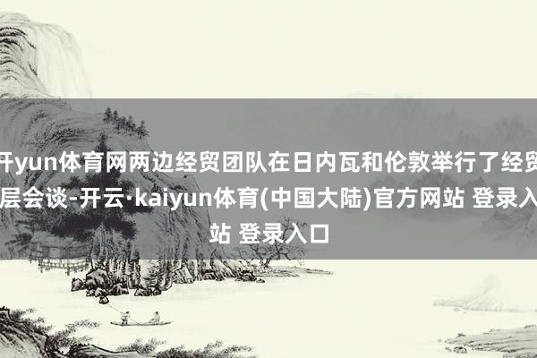 开yun体育网两边经贸团队在日内瓦和伦敦举行了经贸高层会谈-开云·kaiyun体育(中国大陆)官方网站 登录入口