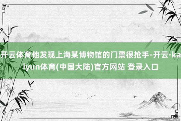 开云体育他发现上海某博物馆的门票很抢手-开云·kaiyun体育(中国大陆)官方网站 登录入口