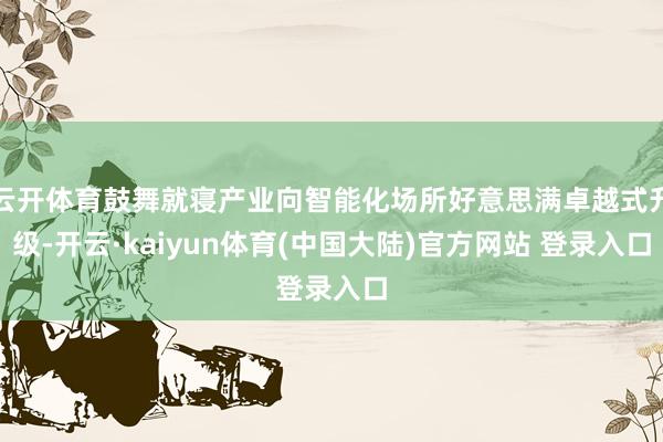 云开体育鼓舞就寝产业向智能化场所好意思满卓越式升级-开云·kaiyun体育(中国大陆)官方网站 登录入口