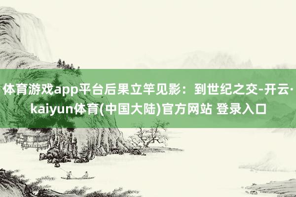 体育游戏app平台后果立竿见影：到世纪之交-开云·kaiyun体育(中国大陆)官方网站 登录入口