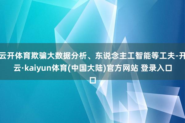 云开体育欺骗大数据分析、东说念主工智能等工夫-开云·kaiyun体育(中国大陆)官方网站 登录入口