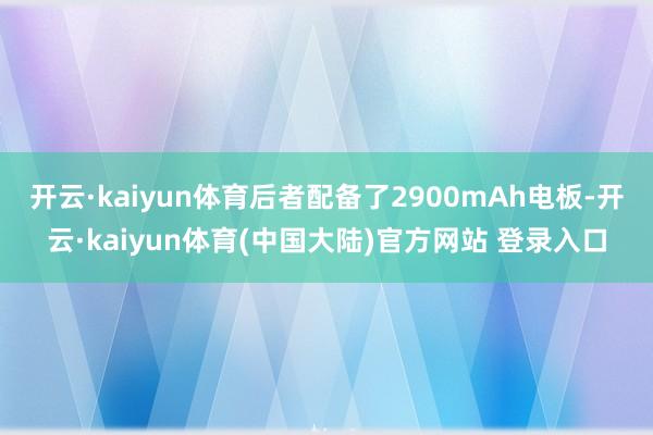 开云·kaiyun体育后者配备了2900mAh电板-开云·kaiyun体育(中国大陆)官方网站 登录入口