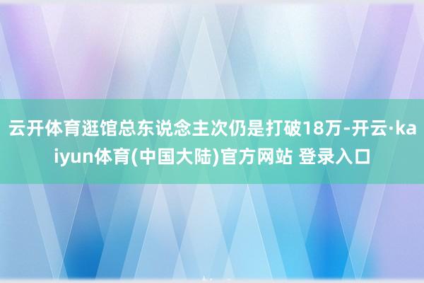 云开体育逛馆总东说念主次仍是打破18万-开云·kaiyun体育(中国大陆)官方网站 登录入口