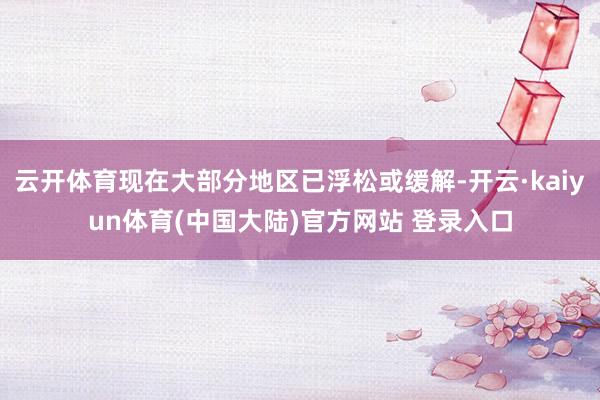 云开体育现在大部分地区已浮松或缓解-开云·kaiyun体育(中国大陆)官方网站 登录入口