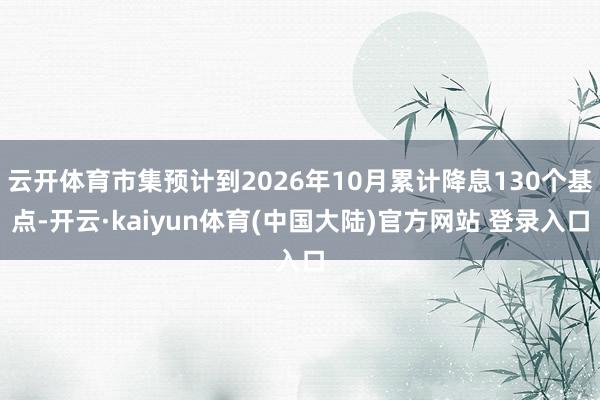 云开体育市集预计到2026年10月累计降息130个基点-开云·kaiyun体育(中国大陆)官方网站 登录入口