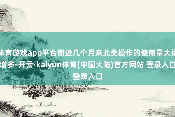 体育游戏app平台而近几个月来此类操作的使用量大幅增多-开云·kaiyun体育(中国大陆)官方网站 登录入口