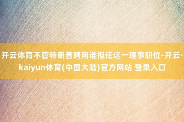 开云体育　　不管特朗普聘用谁担任这一理事职位-开云·kaiyun体育(中国大陆)官方网站 登录入口