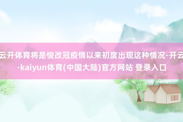 云开体育将是悛改冠疫情以来初度出现这种情况-开云·kaiyun体育(中国大陆)官方网站 登录入口