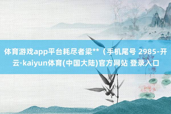 体育游戏app平台耗尽者梁**（手机尾号 2985-开云·kaiyun体育(中国大陆)官方网站 登录入口