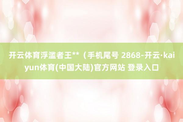 开云体育浮滥者王**（手机尾号 2868-开云·kaiyun体育(中国大陆)官方网站 登录入口