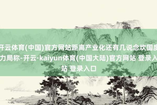 开云体育(中国)官方网站距离产业化还有几说念坎国度动力局称-开云·kaiyun体育(中国大陆)官方网站 登录入口