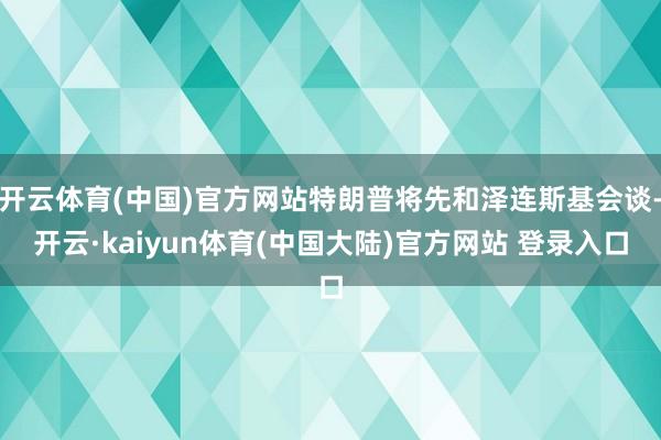开云体育(中国)官方网站特朗普将先和泽连斯基会谈-开云·kaiyun体育(中国大陆)官方网站 登录入口